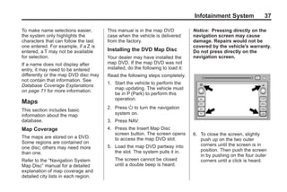 Black plate (37,1)Acadia, Acadia Denali, Enclave, Traverse, Lucerne Navigation System - 2011
Infotainment System 37
To make name selections easier,
the system only highlights the
characters that can follow the last
one entered. For example, if a Z is
entered, a T may not be available
for selection.
If a name does not display after
entry, it may need to be entered
differently or the map DVD disc may
not contain that information. See
Database Coverage Explanations
on page 71 for more information.
Maps
This section includes basic
information about the map
database.
Map Coverage
The maps are stored on a DVD.
Some regions are contained on
one disc; others may need more
than one.
Refer to the “Navigation System
Map Disc” manual for a detailed
explanation of map coverage and
detailed city lists in each region.
This manual is in the map DVD
case when the vehicle is delivered
from the factory.
Installing the DVD Map Disc
Your dealer may have installed the
map DVD. If the map DVD was not
installed, do the following to load it:
Read the following steps completely.
1. Start the vehicle to perform the
map updating. The vehicle must
be in P (Park) to perform this
operation.
2. Press O to turn the navigation
system on.
3. Press NAV.
4. Press the Insert Map Disc
screen button. The screen opens
to access the map DVD slot.
5. Load the map DVD partway into
the slot. The system pulls it in.
The screen cannot be closed
until a double beep is heard.
Notice: Pressing directly on the
navigation screen may cause
damage. Repairs would not be
covered by the vehicle's warranty.
Do not press directly on the
navigation screen.
6. To close the screen, slightly
push up on the two outer
corners until the screen is in
position. Then push the screen
in by pushing on the four outer
corners until a click is heard.
 