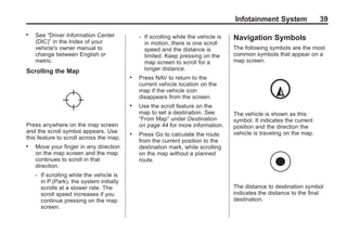 Black plate (39,1)Acadia, Acadia Denali, Enclave, Traverse, Lucerne Navigation System - 2011
Infotainment System 39
. See “Driver Information Center
(DIC)” in the Index of your
vehicle's owner manual to
change between English or
metric.
Scrolling the Map
Press anywhere on the map screen
and the scroll symbol appears. Use
this feature to scroll across the map.
. Move your finger in any direction
on the map screen and the map
continues to scroll in that
direction.
‐ If scrolling while the vehicle is
in P (Park), the system initially
scrolls at a slower rate. The
scroll speed increases if you
continue pressing on the map
screen.
‐ If scrolling while the vehicle is
in motion, there is one scroll
speed and the distance is
limited. Keep pressing on the
map screen to scroll for a
longer distance.
. Press NAV to return to the
current vehicle location on the
map if the vehicle icon
disappears from the screen.
. Use the scroll feature on the
map to set a destination. See
“From Map” under Destination
on page 44 for more information.
. Press Go to calculate the route
from the current position to the
destination mark, while scrolling
on the map without a planned
route.
Navigation Symbols
The following symbols are the most
common symbols that appear on a
map screen.
The vehicle is shown as this
symbol. It indicates the current
position and the direction the
vehicle is traveling on the map.
The distance to destination symbol
indicates the distance to the final
destination.
 