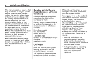 Black plate (4,1)Acadia, Acadia Denali, Enclave, Traverse, Lucerne Navigation System - 2011
4 Infotainment System
This manual describes features that
may or may not be on your specific
vehicle either because they are
options that you did not purchase
or due to changes subsequent to
the printing of this owner manual.
Please refer to the purchase
documentation relating to your
specific vehicle to confirm each of
the features found on your vehicle.
For vehicles first sold in Canada,
substitute the name “General
Motors of Canada Limited” for Buick
Motor Division, Chevrolet Motor
Division, or GMC wherever it
appears in this manual.
Keep this manual with the owner
manual in the vehicle, so it will be
there if it is needed. If the vehicle is
sold, leave this manual in the
vehicle.
Canadian Vehicle Owners
(Propriétaires des Véhicules
Canadiens)
A French language copy of this
manual can be obtained from
your dealer or from:
On peut obtenir un exemplaire de
ce guide en français auprès du
concessionnaire ou à l'adresse
suivante:
Helm, Incorporated
P.O. Box 07130
Detroit, MI 48207
1-800-551-4123
Numéro de poste 6438 de langue
française
www.helminc.com
Overview
Read this manual thoroughly to
become familiar with how the
navigation system operates.
The navigation system includes
navigation and audio functions.
While entering the vehicle or when
turning the vehicle off, some DVD
Map Disc noise is normal.
Keeping your eyes on the road and
your mind on the drive is important
for safe driving. The navigation
system has built-in features
intended to help keep your eyes on
the road and mind on the drive.
Some features may be disabled
while driving. Note that these
functions will be grayed-out.
A grayed-out function indicates it is
not available when the vehicle is
moving.
. Become familiar with the
navigation system operation,
buttons on the faceplate, and
touch-sensitive screen buttons of
the navigation system.
. Set up the audio by presetting
favorite stations, setting the
tone, and adjusting the
speakers.
 