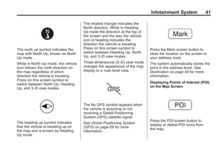 Black plate (41,1)Acadia, Acadia Denali, Enclave, Traverse, Lucerne Navigation System - 2011
Infotainment System 41
The north up symbol indicates the
map with North Up, known as North
Up mode.
While in North Up mode, the vehicle
icon follows the north direction on
the map regardless of which
direction the vehicle is traveling.
Press on this screen symbol to
switch between North Up, Heading
Up, and 3–D view modes.
The heading up symbol indicates
that the vehicle is traveling up on
the map and is known as Heading
Up mode.
The shaded triangle indicates the
North direction. While in Heading
Up mode the direction at the top of
the screen and the way the vehicle
icon is heading indicates the
direction the vehicle is traveling.
Press on this screen symbol to
switch between Heading Up, North
Up, and 3–D view modes.
Three-dimensional (3–D) view mode
changes the appearance of the map
display to a road level view.
The No GPS symbol appears when
the vehicle is acquiring or not
receiving a Global Positioning
System (GPS) satellite signal.
See Global Positioning System
(GPS) on page 68 for more
information.
Press the Mark screen button to
store the location on the screen in
your address book.
The system automatically stores the
point in the address book. See
Destination on page 44 for more
information.
Displaying Points of Interest (POI)
on the Map Screen
Press the POI screen button to
display or delete POI icons from
the map.
 