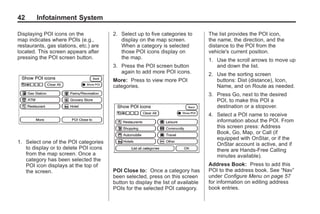 Black plate (42,1)Acadia, Acadia Denali, Enclave, Traverse, Lucerne Navigation System - 2011
42 Infotainment System
Displaying POI icons on the
map indicates where POIs (e.g.,
restaurants, gas stations, etc.) are
located. This screen appears after
pressing the POI screen button.
1. Select one of the POI categories
to display or to delete POI icons
from the map screen. Once a
category has been selected the
POI icon displays at the top of
the screen.
2. Select up to five categories to
display on the map screen.
When a category is selected
those POI icons display on
the map.
3. Press the POI screen button
again to add more POI icons.
More: Press to view more POI
categories.
POI Close to: Once a category has
been selected, press on this screen
button to display the list of available
POIs for the selected POI category.
The list provides the POI icon,
the name, the direction, and the
distance to the POI from the
vehicle's current position.
1. Use the scroll arrows to move up
and down the list.
2. Use the sorting screen
buttons: Dist (distance), Icon,
Name, and on Route as needed.
3. Press Go, next to the desired
POI, to make this POI a
destination or a stopover.
4. Select a POI name to receive
information about the POI. From
this screen press: Address
Book, Go, Map, or Call (if
equipped with OnStar, or if the
OnStar account is active, and if
there are Hands-Free Calling
minutes available).
Address Book: Press to add this
POI to the address book. See “Nav”
under Configure Menu on page 57
for information on editing address
book entries.
 