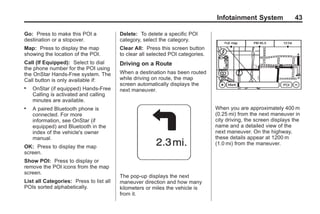 Black plate (43,1)Acadia, Acadia Denali, Enclave, Traverse, Lucerne Navigation System - 2011
Infotainment System 43
Go: Press to make this POI a
destination or a stopover.
Map: Press to display the map
showing the location of the POI.
Call (If Equipped): Select to dial
the phone number for the POI using
the OnStar Hands-Free system. The
Call button is only available if:
. OnStar (if equipped) Hands-Free
Calling is activated and calling
minutes are available.
. A paired Bluetooth phone is
connected. For more
information, see OnStar (if
equipped) and Bluetooth in the
index of the vehicle's owner
manual.
OK: Press to display the map
screen.
Show POI: Press to display or
remove the POI icons from the map
screen.
List all Categories: Press to list all
POIs sorted alphabetically.
Delete: To delete a specific POI
category, select the category.
Clear All: Press this screen button
to clear all selected POI categories.
Driving on a Route
When a destination has been routed
while driving on route, the map
screen automatically displays the
next maneuver.
The pop-up displays the next
maneuver direction and how many
kilometers or miles the vehicle is
from it.
When you are approximately 400 m
(0.25 mi) from the next maneuver in
city driving, the screen displays the
name and a detailed view of the
next maneuver. On the highway,
these details appear at 1200 m
(1.0 mi) from the maneuver.
 
