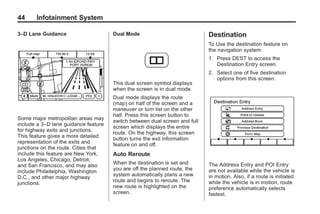 Black plate (44,1)Acadia, Acadia Denali, Enclave, Traverse, Lucerne Navigation System - 2011
44 Infotainment System
3–D Lane Guidance
Some major metropolitan areas may
include a 3–D lane guidance feature
for highway exits and junctions.
This feature gives a more detailed
representation of the exits and
junctions on the route. Cities that
include this feature are New York,
Los Angeles, Chicago, Detroit,
and San Francisco, and may also
include Philadelphia, Washington
D.C., and other major highway
junctions.
Dual Mode
This dual screen symbol displays
when the screen is in dual mode.
Dual mode displays the route
(map) on half of the screen and a
maneuver or turn list on the other
half. Press this screen button to
switch between dual screen and full
screen which displays the entire
route. On the highway, this screen
button turns the exit information
feature on and off.
Auto Reroute
When the destination is set and
you are off the planned route, the
system automatically plans a new
route and begins to reroute. The
new route is highlighted on the
screen.
Destination
To Use the destination feature on
the navigation system:
1. Press DEST to access the
Destination Entry screen.
2. Select one of five destination
options from this screen.
The Address Entry and POI Entry
are not available while the vehicle is
in motion. Also, if a route is initiated
while the vehicle is in motion, route
preference automatically selects
fastest.
 