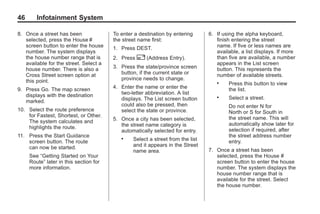 Black plate (46,1)Acadia, Acadia Denali, Enclave, Traverse, Lucerne Navigation System - 2011
46 Infotainment System
8. Once a street has been
selected, press the House #
screen button to enter the house
number. The system displays
the house number range that is
available for the street. Select a
house number. There is also a
Cross Street screen option at
this point.
9. Press Go. The map screen
displays with the destination
marked.
10. Select the route preference
for Fastest, Shortest, or Other.
The system calculates and
highlights the route.
11. Press the Start Guidance
screen button. The route
can now be started.
See “Getting Started on Your
Route” later in this section for
more information.
To enter a destination by entering
the street name first:
1. Press DEST.
2. Press 2 (Address Entry).
3. Press the state/province screen
button, if the current state or
province needs to change.
4. Enter the name or enter the
two-letter abbreviation. A list
displays. The List screen button
could also be pressed, then
select the state or province.
5. Once a city has been selected,
the street name category is
automatically selected for entry.
. Select a street from the list
and it appears in the Street
name area.
6. If using the alpha keyboard,
finish entering the street
name. If five or less names are
available, a list displays. If more
than five are available, a number
appears in the List screen
button. This represents the
number of available streets.
. Press this button to view
the list.
. Select a street.
Do not enter N for
North or S for South in
the street name. This will
automatically show later for
selection if required, after
the street address number
entry.
7. Once a street has been
selected, press the House #
screen button to enter the house
number. The system displays the
house number range that is
available for the street. Select
the house number.
 