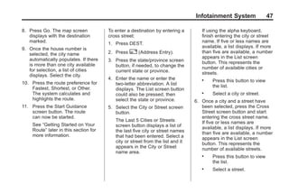 Black plate (47,1)Acadia, Acadia Denali, Enclave, Traverse, Lucerne Navigation System - 2011
Infotainment System 47
8. Press Go. The map screen
displays with the destination
marked.
9. Once the house number is
selected, the city name
automatically populates. If there
is more than one city available
for selection, a list of cities
displays. Select the city.
10. Press the route preference for
Fastest, Shortest, or Other.
The system calculates and
highlights the route.
11. Press the Start Guidance
screen button. The route
can now be started.
See “Getting Started on Your
Route” later in this section for
more information.
To enter a destination by entering a
cross street:
1. Press DEST.
2. Press 2 (Address Entry).
3. Press the state/province screen
button, if needed, to change the
current state or province.
4. Enter the name or enter the
two-letter abbreviation. A list
displays. The List screen button
could also be pressed, then
select the state or province.
5. Select the City or Street screen
button.
The Last 5 Cities or Streets
screen button displays a list of
the last five city or street names
that had been entered. Select a
city or street from the list and it
appears in the City or Street
name area.
If using the alpha keyboard,
finish entering the city or street
name. If five or less names are
available, a list displays. If more
than five are available, a number
appears in the List screen
button. This represents the
number of available cities or
streets.
. Press this button to view
the list.
. Select a city or street.
6. Once a city and a street have
been selected, press the Cross
Street screen button and start
entering the cross street name.
If five or less names are
available, a list displays. If more
than five are available, a number
appears in the List screen
button. This represents the
number of available streets.
. Press this button to view
the list.
. Select a street.
 