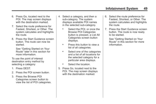 Black plate (49,1)Acadia, Acadia Denali, Enclave, Traverse, Lucerne Navigation System - 2011
Infotainment System 49
6. Press Go, located next to the
POI. The map screen displays
with the destination marked.
7. Select the route preference for
Fastest, Shortest, or Other. The
system calculates and highlights
the route.
8. Press the Start Guidance screen
button. The route can now be
started.
See “Getting Started on Your
Route” later in this section for
more information.
To use the point of interest
destination entry method by
selecting a category:
1. Press DEST.
2. Press the POI screen button.
3. Press the Browse POI
Categories screen button to
view the list of POI categories.
4. Select a category, and then a
sub-category. The system
displays available POI names
in the selected sub-category.
. Select the POI, or once the
Browse POI Categories
button is pressed, a List All
Categories screen button
displays.
. Press this button to view a
list of all categories.
. Select one of the categories
and a list of all locations for
the selected category for a
particular area displays.
. Select the location.
5. Press Go, located next to the
POI. The map screen displays
with the destination marked.
6. Select the route preference for
Fastest, Shortest, or Other. The
system calculates and highlights
the route.
7. Press the Start Guidance screen
button. The route is now ready
to be started.
See “Getting Started on Your
Route” in this section for more
information.
 