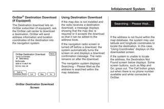Black plate (51,1)Acadia, Acadia Denali, Enclave, Traverse, Lucerne Navigation System - 2011
Infotainment System 51
OnStar®
Destination Download
(If Equipped)
The Destination download lets an
OnStar subscriber (if equipped), ask
the OnStar call center to download
a destination. OnStar will send
address information and location
coordinates of the destination into
the navigation system.
OnStar Destination Download
Screen
Using Destination Download
If the map disc is not installed and
the radio receives a destination
download, a message displays
showing that the map disc is
required or it accepts the download
so that it can be added to the
address book.
If the navigation radio screen is
turned off before a download, the
system automatically turns the
screen on and displays a download
confirmation message. The radio
remains on after the download.
The navigation system displays
Searching – Please Wait as the
address is searched within the
map database.
If the address is not found within the
map database, the system may use
latitude and longitude coordinates to
locate the destination. In this case,
“Using Coordinates” displays on the
downloaded screen.
If the system is unable to locate
the address, the Destination Not
Found screen below displays. Some
screen buttons, such as Map and
Go, grays out. The Call button grays
out when there is no phone number
available and while connected to
OnStar.
 