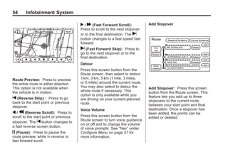 Black plate (54,1)Acadia, Acadia Denali, Enclave, Traverse, Lucerne Navigation System - 2011
54 Infotainment System
Route Preview: Press to preview
the entire route in either direction.
This option is not available when
the vehicle is in motion.
t (Reverse Skip) : Press to go
back to the start point or previous
stopover.
q / r (Reverse Scroll): Press to
scroll to the start point or previous
stopover. The t button changes to
a fast reverse screen button.
j (Pause): Press to pause the
route preview, while in reverse or
fast forward scroll.
r / [ (Fast Forward Scroll):
Press to scroll to the next stopover
or to the final destination. The u
button changes to a fast speed fast
forward.
u (Fast Forward Skip): Press to
go to the next stopover or to the
final destination.
Detour
Press this screen button from the
Route screen, then select to detour
1 km, 3 km, 5 km (1 mile, 3 miles,
or 5 miles) around the current route.
You may also select to detour the
whole route if necessary. This
option is only available while you
are driving on your current planned
route.
Voice Volume
Press this screen button from the
Route screen to turn voice guidance
on or off and to change the volume
of voice prompts. See “Nav” under
Configure Menu on page 57 for
more information.
Add Stopover
Add Stopover: Press this screen
button from the Route screen. This
feature lets you add up to three
stopovers to the current route,
between your start point and final
destination. Once a stopover has
been added, the points can be
edited or deleted.
 
