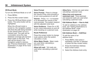 Black plate (58,1)Acadia, Acadia Denali, Enclave, Traverse, Lucerne Navigation System - 2011
58 Infotainment System
Off-Road Mode
To turn the Off-Road Mode on or off:
1. Press MENU.
2. Press the Nav screen button.
3. Press the Off-Road Mode screen
button. The active button will be
highlighted.
When the off-road mode is
turned on, the navigation system
will show the path being traveled
by the vehicle when not on a
marked road. This path will be
a simulation since the map
database coverage will not have
these roads on the DVD. This
path will be stored in the
navigation system's memory,
see “Previous Destination” under
Destination on page 44 for more
information.
Voice Prompt
Voice Prompt: Press to change
the volume of the voice prompts or
to turn voice guidance on and off.
Volume: Press + or − to increase
or to decrease the volume of the
voice prompts. The system respond
with the adjusted voice level.
Voice Guidance: Press On or Off
to turn voice instructions on and off
while traveling on a planned route.
Route Preference
Press this screen button to change
route options when the system
calculates a route.
Allow Major Roads: Major roads
are used when calculating a
planned route.
Allow toll road: Toll roads are
used when calculating a planned
route.
Allow ferry: Ferries are used when
calculating a planned route.
Allow time and seasonal
restricted road: Time restricted
and seasonal roads are used when
calculating a planned route.
Edit Address Book — How to Add
To add an address to the address
book, see “Adding Destinations to
the Address Book” under
Destination on page 44.
Edit Address Book — Edit/View
To edit the name of an
address book:
1. Press MENU, then press it
repeatedly until Nav is selected
or press the Nav screen button.
2. Press the Edit/View Address
Book screen button.
3. Select the Address book entry.
 