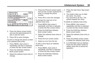 Black plate (59,1)Acadia, Acadia Denali, Enclave, Traverse, Lucerne Navigation System - 2011
Infotainment System 59
4. Press the Name screen button
and use the alpha-keyboard to
edit or add the name.
5. Press OK to save changes.
To add or change the phone number
of an address book entry:
1. Press MENU, then press it
repeatedly until Nav is selected,
or press the Nav screen button.
2. Press the Edit/View Address
Book screen button.
3. Select the address book entry to
change.
4. Press the Phone # screen button
and use the numeric keyboard to
enter or change the phone
number.
5. Press OK to save the changes.
To change the map icon of an
address book entry:
1. Press MENU then press it
repeatedly until Nav is selected,
or press the Nav screen button.
2. Press the Edit/View Address
Book screen button.
3. Select the address book entry to
change.
4. Press the Icon screen button.
5. Select an icon from the list.
To add a voice tag to an address
book entry:
1. Press MENU, then press it
repeatedly until Nav is selected,
or press the Nav screen button.
2. Press the Edit/View Address
Book screen button.
3. Press the Add Voice Tag screen
button.
4. The system asks you to state
the name. You have
four seconds to do this. The
system repeats the name.
To delete an address book entry:
1. Press MENU, then press it
repeatedly until Nav is selected,
or press the Nav screen button.
2. Press the Edit/View Address
Book screen button.
3. Select the address book entry to
delete.
4. Press the Delete screen button
to delete the address book entry.
5. A confirmation pop-up displays.
Press the OK screen button to
delete; press No to cancel the
operation.
 