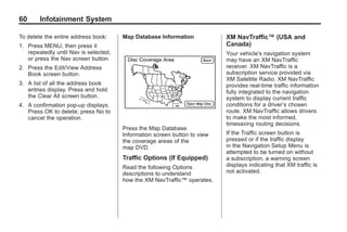Black plate (60,1)Acadia, Acadia Denali, Enclave, Traverse, Lucerne Navigation System - 2011
60 Infotainment System
To delete the entire address book:
1. Press MENU, then press it
repeatedly until Nav is selected,
or press the Nav screen button.
2. Press the Edit/View Address
Book screen button.
3. A list of all the address book
entries display. Press and hold
the Clear All screen button.
4. A confirmation pop-up displays.
Press OK to delete; press No to
cancel the operation.
Map Database Information
Press the Map Database
Information screen button to view
the coverage areas of the
map DVD.
Traffic Options (If Equipped)
Read the following Options
descriptions to understand
how the XM NavTraffic™ operates.
XM NavTraffic™ (USA and
Canada)
Your vehicle's navigation system
may have an XM NavTraffic
receiver. XM NavTraffic is a
subscription service provided via
XM Satellite Radio. XM NavTraffic
provides real-time traffic information
fully integrated to the navigation
system to display current traffic
conditions for a driver’s chosen
route. XM NavTraffic allows drivers
to make the most informed,
timesaving routing decisions.
If the Traffic screen button is
pressed or if the traffic display
in the Navigation Setup Menu is
attempted to be turned on without
a subscription, a warning screen
displays indicating that XM traffic is
not activated.
 
