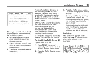 Black plate (61,1)Acadia, Acadia Denali, Enclave, Traverse, Lucerne Navigation System - 2011
Infotainment System 61
Three types of traffic information for
major roadways are displayed on
the navigation system:
. Unscheduled traffic incident
data, such as accidents and
disabled vehicles
. Scheduled traffic incident data,
such as road construction and
road closures
. Traffic flow information (rate of
speed data)
Traffic information is delivered to
the vehicle by the XM™ Radio
satellites. XM NavTraffic makes it
possible for the navigation system
to provide continuously updated
traffic information personalized for a
driver’s needs.
XM NavTraffic currently broadcasts
the traffic information for many
markets nationally, and the
service may be available in
more cities in the future. Visit
www.xmnavtraffic.com for more
details on local coverage.
A service fee is required in order to
receive the XM NavTraffic service.
Turning XM NavTraffic On and Off
To turn traffic on or off:
1. Press MENU, then press it
repeatedly until Nav is selected
or press the Nav screen button.
2. Press the Traffic Options screen
button.
3. Press the Traffic screen button.
This button is highlighted when it
is active.
Selecting Alert for Approaching
Traffic Events enables the
system to show a pop-up screen
that notifies of possible traffic
issues ahead.
When this feature is highlighted,
while traveling on a route, you
are able to view and avoid
accidents that are on the route.
Traffic Icon
The Traffic Icon appears on the
Traffic Tab, next to the word Traffic,
when traffic is found in the
local area.
 