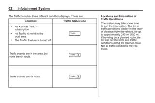 Black plate (62,1)Acadia, Acadia Denali, Enclave, Traverse, Lucerne Navigation System - 2011
62 Infotainment System
The Traffic Icon has three different condition displays. These are:
Condition Traffic Status Icon
. No XM NavTraffic™
subscription.
. No Traffic is found in the
local area.
. The Traffic Feature is turned off.
Traffic events are in the area, but
none are on route.
Traffic events are on route.
Locations and Information of
Traffic Conditions
The system may take some time
to sort the information. The list of
traffic conditions display in the order
of distance from the vehicle, for up
to approximately 240 km (150 mi).
If traveling on a planned route, the
list can be filtered to see traffic
conditions along the planned route.
Not all traffic conditions may be
listed.
 