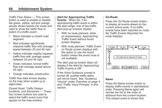Black plate (64,1)Acadia, Acadia Denali, Enclave, Traverse, Lucerne Navigation System - 2011
64 Infotainment System
Traffic Flow Status — This screen
button is used to enable or disable
the green, yellow, red and orange
arrows shown beside the roads and
used to show the traffic flow or
extent of a traffic event.
. Black indicates a closed road
segment
. Red indicates significantly
impaired traffic flow with average
speed between 25 and 45 mph.
. Yellow indicates slightly impaired
traffic flow with average speed
between 25 and 45 mph.
. Green indicates normal traffic
flow with average speed above
45 mph.
. Orange indicates construction.
Traffic flow data arrows display
on the map when scaled up to
eight miles.
Closed Road, Traffic Delays,
Incidents, and Advisories — These
four screen buttons are used to
select the traffic event icons that
appear on the map screens.
Alert for Approaching Traffic
Events: When On, if an
approaching traffic event is within
the alert range, one of two traffic
alert pop-up screens display:
. With no route planned, while
on expressways, Approaching
Traffic Event without Avoid
screen displays.
. With route planned, Traffic Event
on Route screen displays with
the option to use the Avoid
button unless the avoid route is
not available.
The alert pop-up screen does not
display if the Alert for Approaching
Traffic Events is Off.
If the Voice Guidance prompt is
turned off, audible traffic alerts
will not be heard. See “Guidance
Volume” under Overview on page 4
and “Traffic Voice Prompts” in this
section.
On-Route
Press the On Route screen button
to display all events ahead on the
current active route. If no traffic
events have been reported on route,
No Traffic Events Reported On
route displays.
Name
Press the Name screen button to
display traffic events in alphabetical
order. Pressing Name again will
reorder the list to the order of
distance from the current location.
The closest event is shown first.
 