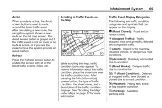 Black plate (65,1)Acadia, Acadia Denali, Enclave, Traverse, Lucerne Navigation System - 2011
Infotainment System 65
Avoid
When a route is active, the Avoid
screen button is used to route
around the listed traffic event.
After calculating a new route, the
navigation system shows a new
route on the full map screen. The
Avoid screen button is grayed out if
the traffic event is not on route or no
route is active, or if you are too
close to have the system provide an
avoid method.
Refresh
Press the Refresh screen button to
update the screen with all of the
latest traffic events, miles, etc.
Scrolling to Traffic Events on
the Map
While scrolling the map, traffic
condition icons may appear. To
receive information about the traffic
condition, place the crosshairs over
the traffic condition icon. After
pressing the Info (information)
screen button, the type of traffic
condition, the street name, and a
description of the traffic condition
displays. See “Scrolling the Map”
under Maps on page 37 for more
information.
Traffic Event Display Categories
The following are traffic condition
categories and symbols that can
appear on the display:
q (Road Closed): Road and/or
ramps closed.
o (Stopped Traffic): Traffic
stopped, stop and go traffic, delayed
and congested traffic.
p (Alert): Object in the roadway,
disabled vehicle, or dangerous road
conditions.
t (Accident): Roadway obstructed
due to accident.
s (Road Works): Delayed traffic
due to construction.
j / r (Road Condition): Delayed
or stopped traffic, lane blocked or
closed due to a road condition.
k (Weather): Heavy rain, snow,
or fog weather condition.
m (Parking): Available
parking area.
 