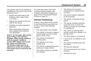 Black plate (69,1)Acadia, Acadia Denali, Enclave, Traverse, Lucerne Navigation System - 2011
Infotainment System 69
This system may not be available or
interferences may occur if any of the
following is true:
. Signals are obstructed by tall
buildings, trees, large trucks,
or a tunnel.
. Objects are located on the rear
shelf of the vehicle.
. Satellites are being repaired or
improved.
. After-market glass tinting has
been applied to the vehicle's
rear windshield.
Notice: Do not apply after-market
glass tinting to the vehicle's
windows. Glass tinting interferes
with the system's ability to
receive GPS signals and causes
the system to malfunction.
The window might have to be
replaced to correct the problem.
This would not be covered by the
warranty.
For more information if the GPS
is not functioning properly, see
Problems with Route Guidance on
page 70 and If the System Needs
Service on page 70.
Vehicle Positioning
At times, the position of the vehicle
on the map may be inaccurate due
to one or more of the following
reasons:
. The road system has changed.
. The vehicle is driving on slippery
road surfaces such as in sand,
gravel, and/or snow.
. The vehicle is traveling on
winding roads.
. The vehicle is on a long
straight road.
. The vehicle is approaching a tall
building or a large vehicle.
. The surface streets run parallel
to a freeway.
. The vehicle has just been
transferred by a vehicle carrier
or a ferry.
. The current position calibration
is set incorrectly.
. The vehicle is traveling at high
speed.
. The vehicle changes directions
more than once, or when the
vehicle is turning on a turn table
in a parking lot.
. The vehicle is entering and/or
exiting a parking lot, garage, or a
lot with a roof.
. The GPS signal is not received.
. A roof carrier is installed on your
vehicle.
. The vehicle is being driven with
tire chains.
. The tires are replaced.
. The tire pressure for your tires is
incorrect.
. The tires are worn.
 