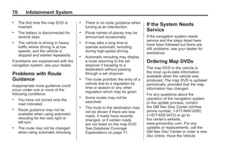 Black plate (70,1)Acadia, Acadia Denali, Enclave, Traverse, Lucerne Navigation System - 2011
70 Infotainment System
. The first time the map DVD is
inserted.
. The battery is disconnected for
several days.
. The vehicle is driving in heavy
traffic where driving is at low
speeds, and the vehicle is
stopped and started repeatedly.
If problems are experienced with the
navigation system, see your dealer.
Problems with Route
Guidance
Inappropriate route guidance could
occur under one or more of the
following conditions:
. You have not turned onto the
road indicated.
. Route guidance may not be
available when using automatic
rerouting for the next right or
left turn.
. The route may not be changed
when using automatic rerouting.
. There is no route guidance when
turning at an intersection.
. Plural names of places may be
announced occasionally.
. It may take a long time to
operate automatic rerouting
during high-speed driving.
. Automatic rerouting may display
a route returning to the set
stopover if traveling to a
destination without passing
through a set stopover.
. The route prohibits the entry of a
vehicle due to a regulation by
time or season or any other
regulation which may be given.
. Some routes may not be
searched.
. The route to the destination may
not be shown if there are new
roads, if roads have recently
changed, or if certain roads
are not listed on the map DVD.
See Database Coverage
Explanations on page 71.
If the System Needs
Service
If the navigation system needs
service and the steps listed here
have been followed but there are
still problems, see your dealer for
assistance.
Ordering Map DVDs
The map DVD in the vehicle is
the most up-to-date information
available when the vehicle was
produced. The map DVD is updated
periodically, provided that the map
information has changed.
For any questions about the
operation of the navigation system
or the update process, contact
the GM Nav Disc Center toll‐free
phone number, 1‐877‐NAV‐DISC
(1‐877‐628‐3472) or go to
the center's website,
www.gmnavdisc.com. For any
updates or replacements, call the
GM Nav Disc Center or order a new
disc online. Have the Vehicle
 