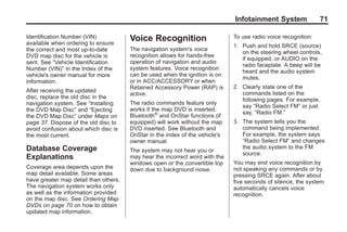 Black plate (71,1)Acadia, Acadia Denali, Enclave, Traverse, Lucerne Navigation System - 2011
Infotainment System 71
Identification Number (VIN)
available when ordering to ensure
the correct and most up-to-date
DVD map disc for the vehicle is
sent. See “Vehicle Identification
Number (VIN)” in the Index of the
vehicle's owner manual for more
information.
After receiving the updated
disc, replace the old disc in the
navigation system. See “Installing
the DVD Map Disc” and “Ejecting
the DVD Map Disc” under Maps on
page 37. Dispose of the old disc to
avoid confusion about which disc is
the most current.
Database Coverage
Explanations
Coverage area depends upon the
map detail available. Some areas
have greater map detail than others.
The navigation system works only
as well as the information provided
on the map disc. See Ordering Map
DVDs on page 70 on how to obtain
updated map information.
Voice Recognition
The navigation system's voice
recognition allows for hands-free
operation of navigation and audio
system features. Voice recognition
can be used when the ignition is on
or in ACC/ACCESSORY or when
Retained Accessory Power (RAP) is
active.
The radio commands feature only
works if the map DVD is inserted.
Bluetooth®
and OnStar functions (if
equipped) will work without the map
DVD inserted. See Bluetooth and
OnStar in the index of the vehicle's
owner manual.
The system may not hear you or
may hear the incorrect word with the
windows open or the convertible top
down due to background noise.
To use radio voice recognition:
1. Push and hold SRCE (source)
on the steering wheel controls,
if equipped, or AUDIO on the
radio faceplate. A beep will be
heard and the audio system
mutes.
2. Clearly state one of the
commands listed on the
following pages. For example,
say “Radio Select FM” or just
say, “Radio FM.”
3. The system tells you the
command being implemented.
For example, the system says
“Radio Select FM” and changes
the audio system to the FM
source.
You may end voice recognition by
not speaking any commands or by
pressing SRCE again. After about
five seconds of silence, the system
automatically cancels voice
recognition.
 