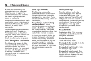 Black plate (72,1)Acadia, Acadia Denali, Enclave, Traverse, Lucerne Navigation System - 2011
72 Infotainment System
At times, the system may not
understand a spoken command.
If this happens, try again. If a
spoken command is not available,
the system provides feedback
based on availability.
While using voice recognition, make
sure to keep interior noise levels to
a minimum. Otherwise, the system
might not recognize voice
commands.
The system recognizes commands
spoken in English, Spanish, or
French depending on the global
language setting in the vehicle. See
the vehicle's owner manual for
details about changing languages.
Voice Recognition Commands
The following list shows all of the
voice commands available for the
navigation system with a brief
description of each. The commands
are listed with the optional words
in brackets. To use the voice
commands, refer to the instructions
listed previously.
Voice Tag Commands
The following are voice tag
commands that can be accessed
by clearly stating the commands
exactly as they are written. There
can be up to 40 voice tag entries for
destinations.
Navigation go to [destination],
navigation select: These
commands instruct the system to
select a destination saved under
the stored voice tag. The system
prompts for a destination name then
waits for the name to be stated.
If you are not currently driving on
a route, the system automatically
creates the voice tag destination
as the final destination. If you are
currently driving on a route, the
system automatically creates the
voice tag destination as a stopover.
Up to three stopovers can be
created.
Storing Voice Tags
From the address book entry
information page, press the Add
Voice tag screen button. The
system responds “Name Please?”
and you will have four seconds to
record a name. The system asks for
confirmation of the name before
saving it as a voice tag. Up to
40 destination voice tag entries
can be stored.
Navigation Help
Navigation Help: This command
instructs the system to assist with
navigation commands.
Display Commands
To set the display mode:
Display [set] day [mode]: Sets the
display to daytime mode.
Display [set] night [mode]: Sets
the display to night mode.
Display [set] auto [mode]: Sets
the display to automatic mode. The
system changes between day and
night mode automatically.
 