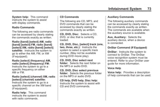 Black plate (73,1)Acadia, Acadia Denali, Enclave, Traverse, Lucerne Navigation System - 2011
Infotainment System 73
System help: This command
instructs the system to assist
with display commands.
Radio Commands
The following are radio commands
can be accessed by clearly stating
the commands exactly as written.
Radio [band] [select] AM, radio
[band] [select] FM, radio [band]
[select] XM, radio [band] [select]
satellite: Instructs the system to
go to either the AM, FM, or XM
(if equipped).
Radio [select] (frequency) AM,
radio [select] (frequency) FM:
Instructs the system to go to a
specific frequency on either
AM or FM.
Radio [select] (channel) XM, radio
[select] (channel) satellite:
Instructs the system to go to a
specific channel on the XM band
(if equipped).
Radio help: This command
instructs the system to assist
with radio commands.
CD Commands
The following are CD, MP3, and
DVD commands that can be
accessed by clearly stating the
commands exactly as written.
CD, DVD, Disc: Selects a CD,
DVD, or disc that is currently
loaded.
CD, DVD, Disc, [select] track (one,
two, three, etc.): Instructs the
system to select a specific track
number. (May not be available
during DVD movie play).
CD, DVD, Disc select next
folder: Selects the next folder on
the MP3 or audio DVD.
CD, DVD, Disc select previous
folder: Selects the previous folder
on the MP3 or audio DVD.
CD help, DVD help, Disc help:
Instructs the system to assist with
CD and DVD commands.
Auxiliary Commands
The following auxiliary commands
can be accessed by clearly stating
the commands exactly as written.
The commands are available when
the auxiliary source is available.
Aux, Auxiliary: Selects the
auxiliary device, when a device
is connected.
OnStar Command (If Equipped)
OnStar: Instructs the system to
connect to OnStar. The OnStar
voice recognition system must be
entered. Refer to your OnStar user
guide for more information.
Voice Help
Voice help: Provides a description
of help commands that can be used.
 