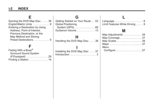 Black plate (2,1)Acadia, Acadia Denali, Enclave, Traverse, Lucerne Navigation System - 2011
i-2 INDEX
E
Ejecting the DVD Map Disc . . . . . . 38
English/Metric Units . . . . . . . . . . . . . . 8
Entering a Destination by Using
Address, Point of Interest,
Previous Destination, or the
Map Method and Storing
Preset Destinations . . . . . . . . . . . . . 9
F
Fading With a Bose®
Surround Sound System
(If Equipped) . . . . . . . . . . . . . . . . . . . 29
Finding a Station . . . . . . . . . . . . . . . . 14
G
Getting Started on Your Route . . . 53
Global Positioning
System (GPS) . . . . . . . . . . . . . . . . . . 68
Guidance Volume . . . . . . . . . . . . . . . . 13
H
Handling the DVD Map Disc . . . . . 38
I
Installing the DVD Map Disc . . . . . 37
Introduction . . . . . . . . . . . . . . . . . . . . . . . 3
L
Language . . . . . . . . . . . . . . . . . . . . . . . . . 8
Limit Features While Driving . . . . . . 8
M
Map Adjustments . . . . . . . . . . . . . . . . 38
Map Coverage . . . . . . . . . . . . . . . . . . . 37
Map Scales . . . . . . . . . . . . . . . . . . . . . . 38
Maps . . . . . . . . . . . . . . . . . . . . . . . . . . . . 37
Menu
Configure . . . . . . . . . . . . . . . . . . . . . . .57
 