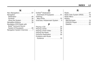 Black plate (3,1)Acadia, Acadia Denali, Enclave, Traverse, Lucerne Navigation System - 2011
INDEX i-3
N
Nav (Navigation) . . . . . . . . . . . . . . . . . 57
Navigation
Destination . . . . . . . . . . . . . . . . . . . . .44
Symbols . . . . . . . . . . . . . . . . . . . . . . . .39
Using the System . . . . . . . . . . . . . . .35
Navigation Buttons . . . . . . . . . . . . . . 35
Navigation DVD Radio with
Bose®
Surround Sound
System (If Equipped) . . . . . . . . . . . 26
Navigation System Overview . . . . . 7
O
OnStar®
Destination
Download (If Equipped) . . . . . . . . 51
Ordering
Map DVDs . . . . . . . . . . . . . . . . . . . . . .70
Overview, Infotainment System . . . 4
P
Playing a CD . . . . . . . . . . . . . . . . . . . . 20
Playing a DVD . . . . . . . . . . . . . . . . . . . 26
Playing a DVD Video . . . . . . . . . . . . 25
Playing the Radio . . . . . . . . . . . . . . . . 14
Previous Destination . . . . . . . . . . . . . 50
Problems with Route
Guidance . . . . . . . . . . . . . . . . . . . . . . 70
R
Radio . . . . . . . . . . . . . . . . . . . . . . . . . . . . 57
Radio Data System (RDS) . . . . . . . 19
Radio Menu . . . . . . . . . . . . . . . . . . . . . 18
Radios
AM-FM Radio . . . . . . . . . . . . . . . . . . .14
CD/DVD Player . . . . . . . . . . . . . . . . .20
Satellite . . . . . . . . . . . . . . . . . . . . . . . . .20
 