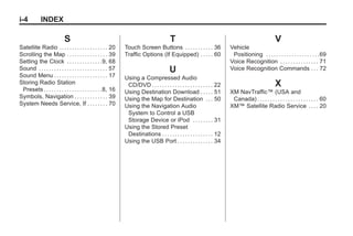 Black plate (4,1)Acadia, Acadia Denali, Enclave, Traverse, Lucerne Navigation System - 2011
i-4 INDEX
S
Satellite Radio . . . . . . . . . . . . . . . . . . . 20
Scrolling the Map . . . . . . . . . . . . . . . . 39
Setting the Clock . . . . . . . . . . . . . .9, 68
Sound . . . . . . . . . . . . . . . . . . . . . . . . . . . 57
Sound Menu . . . . . . . . . . . . . . . . . . . . . 17
Storing Radio Station
Presets . . . . . . . . . . . . . . . . . . . . . . .8, 16
Symbols, Navigation . . . . . . . . . . . . . 39
System Needs Service, If . . . . . . . . 70
T
Touch Screen Buttons . . . . . . . . . . . 36
Traffic Options (If Equipped) . . . . . 60
U
Using a Compressed Audio
CD/DVD . . . . . . . . . . . . . . . . . . . . . . . . 22
Using Destination Download . . . . . 51
Using the Map for Destination . . . 50
Using the Navigation Audio
System to Control a USB
Storage Device or iPod . . . . . . . . 31
Using the Stored Preset
Destinations . . . . . . . . . . . . . . . . . . . . 12
Using the USB Port . . . . . . . . . . . . . . 34
V
Vehicle
Positioning . . . . . . . . . . . . . . . . . . . . .69
Voice Recognition . . . . . . . . . . . . . . . 71
Voice Recognition Commands . . . 72
X
XM NavTraffic™ (USA and
Canada) . . . . . . . . . . . . . . . . . . . . . . . . 60
XM™ Satellite Radio Service . . . . 20
 