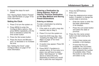 Black plate (9,1)Acadia, Acadia Denali, Enclave, Traverse, Lucerne Navigation System - 2011
Infotainment System 9
5. Repeat the steps for each
preset.
See “Storing Radio Station Presets”
under AM-FM Radio on page 14 for
more information.
Setting the Clock
1. Press O to turn the system on.
2. Press MENU to enter the
Configure Menu options, then
press MENU repeatedly until the
time is selected or press the
time screen button.
3. Press the Set screen button.
4. Press the Hours and Minutes −
and + to decrease or to increase
the time.
See “Setting the Clock” under
Configure Menu on page 57 for
more information.
Entering a Destination by
Using Address, Point of
Interest, Previous Destination,
or the Map Method and Storing
Preset Destinations
Entering an Address
To enter a destination by entering
the city name first:
1. If the radio is on with a map disc
inserted, skip to Step 5.
2. Press O to turn the system on.
3. Insert the DVD map disc. See
“Installing the Map DVD” under
Maps on page 37 for more
information.
4. A caution may appear. Press OK
to proceed.
5. Press DEST. If guidance is
already active, or if an entry is in
place, you will have to press
either “Add Stopover” or “ADD”
above or below the entry,
depending on where you would
like to place the next waypoint.
6. Press the 2 Address
Entry icon.
7. Press the state/province screen
button, if needed, to change the
current state or province.
. Enter the name or enter the
two-letter abbreviation.
A list displays.
. Press the List screen button
and select the state or
province.
8. Press the City name screen
button and start entering the
city name.
. If five or less names are
available, a list displays.
. If more than five are
available, the List screen
button has a number in it
that represents the number
of available cities. Press
this button to view the list
and select a city.
 
