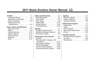 Black plate (1,1)Buick Enclave Owner Manual - 2011
2011 Buick Enclave Owner Manual M
In Brief . . . . . . . . . . . . . . . . . . . . . . . . 1-1
Instrument Panel . . . . . . . . . . . . . . 1-2
Initial Drive Information . . . . . . . . 1-4
Vehicle Features . . . . . . . . . . . . . 1-14
Performance and
Maintenance . . . . . . . . . . . . . . . . 1-18
Keys, Doors and Windows . . . 2-1
Keys and Locks . . . . . . . . . . . . . . . 2-2
Doors . . . . . . . . . . . . . . . . . . . . . . . . . . 2-9
Vehicle Security. . . . . . . . . . . . . . 2-12
Exterior Mirrors . . . . . . . . . . . . . . . 2-15
Interior Mirrors . . . . . . . . . . . . . . . . 2-17
Windows . . . . . . . . . . . . . . . . . . . . . 2-18
Roof . . . . . . . . . . . . . . . . . . . . . . . . . . 2-21
Seats and Restraints . . . . . . . . . 3-1
Head Restraints . . . . . . . . . . . . . . . 3-2
Front Seats . . . . . . . . . . . . . . . . . . . . 3-3
Rear Seats . . . . . . . . . . . . . . . . . . . . 3-9
Safety Belts . . . . . . . . . . . . . . . . . . 3-14
Airbag System . . . . . . . . . . . . . . . . 3-28
Child Restraints . . . . . . . . . . . . . . 3-43
Storage . . . . . . . . . . . . . . . . . . . . . . . 4-1
Storage Compartments . . . . . . . . 4-1
Additional Storage Features . . . 4-3
Roof Rack System . . . . . . . . . . . . . 4-5
Instruments and Controls . . . . 5-1
Controls . . . . . . . . . . . . . . . . . . . . . . . 5-2
Warning Lights, Gauges, and
Indicators . . . . . . . . . . . . . . . . . . . 5-12
Information Displays . . . . . . . . . . 5-25
Vehicle Messages . . . . . . . . . . . . 5-30
Vehicle Personalization . . . . . . . 5-39
Universal Remote System . . . . 5-46
Lighting . . . . . . . . . . . . . . . . . . . . . . . 6-1
Exterior Lighting . . . . . . . . . . . . . . . 6-1
Interior Lighting . . . . . . . . . . . . . . . . 6-5
Lighting Features . . . . . . . . . . . . . . 6-6
Infotainment System . . . . . . . . . 7-1
Introduction . . . . . . . . . . . . . . . . . . . . 7-1
Radio . . . . . . . . . . . . . . . . . . . . . . . . . . 7-6
Audio Players . . . . . . . . . . . . . . . . 7-12
Rear Seat Infotainment . . . . . . . 7-36
Phone . . . . . . . . . . . . . . . . . . . . . . . . 7-45
Climate Controls . . . . . . . . . . . . . 8-1
Climate Control Systems . . . . . . 8-1
Air Vents . . . . . . . . . . . . . . . . . . . . . . . 8-9
Maintenance . . . . . . . . . . . . . . . . . 8-10
 