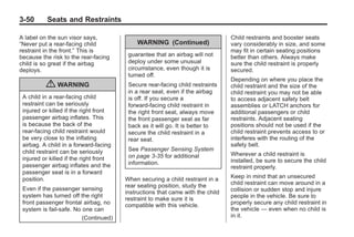 Black plate (50,1)Buick Enclave Owner Manual - 2011
3-50 Seats and Restraints
A label on the sun visor says,
“Never put a rear-facing child
restraint in the front.” This is
because the risk to the rear-facing
child is so great if the airbag
deploys.
{ WARNING
A child in a rear-facing child
restraint can be seriously
injured or killed if the right front
passenger airbag inflates. This
is because the back of the
rear-facing child restraint would
be very close to the inflating
airbag. A child in a forward-facing
child restraint can be seriously
injured or killed if the right front
passenger airbag inflates and the
passenger seat is in a forward
position.
Even if the passenger sensing
system has turned off the right
front passenger frontal airbag, no
system is fail-safe. No one can
(Continued)
WARNING (Continued)
guarantee that an airbag will not
deploy under some unusual
circumstance, even though it is
turned off.
Secure rear-facing child restraints
in a rear seat, even if the airbag
is off. If you secure a
forward-facing child restraint in
the right front seat, always move
the front passenger seat as far
back as it will go. It is better to
secure the child restraint in a
rear seat.
See Passenger Sensing System
on page 3‑35 for additional
information.
When securing a child restraint in a
rear seating position, study the
instructions that came with the child
restraint to make sure it is
compatible with this vehicle.
Child restraints and booster seats
vary considerably in size, and some
may fit in certain seating positions
better than others. Always make
sure the child restraint is properly
secured.
Depending on where you place the
child restraint and the size of the
child restraint you may not be able
to access adjacent safety belt
assemblies or LATCH anchors for
additional passengers or child
restraints. Adjacent seating
positions should not be used if the
child restraint prevents access to or
interferes with the routing of the
safety belt.
Wherever a child restraint is
installed, be sure to secure the child
restraint properly.
Keep in mind that an unsecured
child restraint can move around in a
collision or sudden stop and injure
people in the vehicle. Be sure to
properly secure any child restraint in
the vehicle — even when no child is
in it.
 