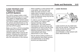 Black plate (51,1)Buick Enclave Owner Manual - 2011
Seats and Restraints 3-51
Lower Anchors and
Tethers for Children
(LATCH System)
The LATCH system holds a child
restraint during driving or in a crash.
This system is designed to make
installation of a child restraint easier.
The LATCH system uses anchors in
the vehicle and attachments on the
child restraint that are made for use
with the LATCH system.
Make sure that a LATCH-compatible
child restraint is properly installed
using the anchors, or use the
vehicle's safety belts to secure the
restraint, following the instructions
that came with that restraint, and
also the instructions in this manual.
When installing a child restraint with
a top tether, you must also use
either the lower anchors or the
safety belts to properly secure the
child restraint. A child restraint must
never be attached using only the top
tether and anchor.
In order to use the LATCH system in
your vehicle, you need a child
restraint that has LATCH
attachments. The child restraint
manufacturer will provide you with
instructions on how to use the child
restraint and its attachments. The
following explains how to attach a
child restraint with these
attachments in your vehicle.
Not all vehicle seating positions or
child restraints have lower anchors
and attachments or top tether
anchors and attachments.
Lower Anchors
Lower anchors (A) are metal bars
built into the vehicle. There are two
lower anchors for each LATCH
seating position that will
accommodate a child restraint with
lower attachments (B).
 