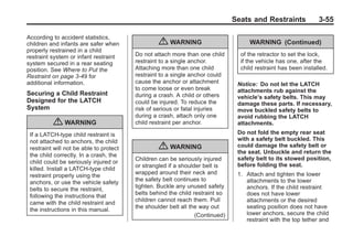 Black plate (55,1)Buick Enclave Owner Manual - 2011
Seats and Restraints 3-55
According to accident statistics,
children and infants are safer when
properly restrained in a child
restraint system or infant restraint
system secured in a rear seating
position. See Where to Put the
Restraint on page 3‑49 for
additional information.
Securing a Child Restraint
Designed for the LATCH
System
{ WARNING
If a LATCH-type child restraint is
not attached to anchors, the child
restraint will not be able to protect
the child correctly. In a crash, the
child could be seriously injured or
killed. Install a LATCH-type child
restraint properly using the
anchors, or use the vehicle safety
belts to secure the restraint,
following the instructions that
came with the child restraint and
the instructions in this manual.
{ WARNING
Do not attach more than one child
restraint to a single anchor.
Attaching more than one child
restraint to a single anchor could
cause the anchor or attachment
to come loose or even break
during a crash. A child or others
could be injured. To reduce the
risk of serious or fatal injuries
during a crash, attach only one
child restraint per anchor.
{ WARNING
Children can be seriously injured
or strangled if a shoulder belt is
wrapped around their neck and
the safety belt continues to
tighten. Buckle any unused safety
belts behind the child restraint so
children cannot reach them. Pull
the shoulder belt all the way out
(Continued)
WARNING (Continued)
of the retractor to set the lock,
if the vehicle has one, after the
child restraint has been installed.
Notice: Do not let the LATCH
attachments rub against the
vehicle’s safety belts. This may
damage these parts. If necessary,
move buckled safety belts to
avoid rubbing the LATCH
attachments.
Do not fold the empty rear seat
with a safety belt buckled. This
could damage the safety belt or
the seat. Unbuckle and return the
safety belt to its stowed position,
before folding the seat.
1. Attach and tighten the lower
attachments to the lower
anchors. If the child restraint
does not have lower
attachments or the desired
seating position does not have
lower anchors, secure the child
restraint with the top tether and
 