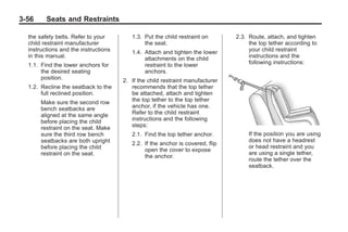 Black plate (56,1)Buick Enclave Owner Manual - 2011
3-56 Seats and Restraints
the safety belts. Refer to your
child restraint manufacturer
instructions and the instructions
in this manual.
1.1. Find the lower anchors for
the desired seating
position.
1.2. Recline the seatback to the
full reclined position.
Make sure the second row
bench seatbacks are
aligned at the same angle
before placing the child
restraint on the seat. Make
sure the third row bench
seatbacks are both upright
before placing the child
restraint on the seat.
1.3. Put the child restraint on
the seat.
1.4. Attach and tighten the lower
attachments on the child
restraint to the lower
anchors.
2. If the child restraint manufacturer
recommends that the top tether
be attached, attach and tighten
the top tether to the top tether
anchor, if the vehicle has one.
Refer to the child restraint
instructions and the following
steps:
2.1. Find the top tether anchor.
2.2. If the anchor is covered, flip
open the cover to expose
the anchor.
2.3. Route, attach, and tighten
the top tether according to
your child restraint
instructions and the
following instructions:
If the position you are using
does not have a headrest
or head restraint and you
are using a single tether,
route the tether over the
seatback.
 