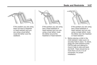 Black plate (57,1)Buick Enclave Owner Manual - 2011
Seats and Restraints 3-57
If the position you are using
does not have a headrest
or head restraint and you
are using a dual tether,
route the tether over the
seatback.
If the position you are using
has a fixed headrest or
head restraint and you are
using a dual tether, route
the tether around the
headrest or head restraint.
If the position you are using
has a fixed headrest or
head restraint and you are
using a single tether, route
the tether over the headrest
or head restraint.
3. Before placing a child in the
child restraint, make sure it is
securely held in place. To check,
grasp the child restraint at the
LATCH path and attempt to
move it side to side and back
and forth. There should be no
more than 2.5 cm (1 in) of
movement, for proper
installation.
 