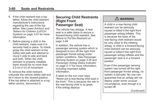 Black plate (60,1)Buick Enclave Owner Manual - 2011
3-60 Seats and Restraints
6. If the child restraint has a top
tether, follow the child restraint
manufacturer's instructions
regarding the use of the top
tether. See Lower Anchors and
Tethers for Children (LATCH
System) on page 3‑51 for more
information.
7. Before placing a child in the
child restraint, make sure it is
securely held in place. To check,
grasp the child restraint at the
safety belt path and attempt to
move it side to side and back
and forth. When the child
restraint is properly installed,
there should be no more than
2.5 cm (1 in) of movement.
To remove the child restraint,
unbuckle the vehicle safety belt and
let it return to the stowed position.
If the top tether is attached to a top
tether anchor, disconnect it.
Securing Child Restraints
(Right Front
Passenger Seat)
The vehicle has airbags. A rear
seat is a safer place to secure a
forward-facing child restraint. See
Where to Put the Restraint on
page 3‑49.
In addition, the vehicle has a
passenger sensing system which is
designed to turn off the right front
passenger frontal airbag under
certain conditions. See Passenger
Sensing System on page 3‑35 and
Passenger Airbag Status Indicator
on page 5‑17 for more information,
including important safety
information.
A label on the sun visor says,
“Never put a rear-facing child seat in
the front.” This is because the risk to
the rear-facing child is so great,
if the airbag deploys.
{ WARNING
A child in a rear-facing child
restraint can be seriously
injured or killed if the right front
passenger airbag inflates. This
is because the back of the
rear-facing child restraint would
be very close to the inflating
airbag. A child in a forward-facing
child restraint can be seriously
injured or killed if the right front
passenger airbag inflates and the
passenger seat is in a forward
position.
Even if the passenger sensing
system has turned off the right
front passenger frontal airbag, no
system is fail-safe. No one can
guarantee that an airbag will not
deploy under some unusual
circumstance, even though it is
turned off.
(Continued)
 