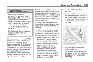 Black plate (61,1)Buick Enclave Owner Manual - 2011
Seats and Restraints 3-61
WARNING (Continued)
Secure rear-facing child
restraints in a rear seat, even if
the airbag is off. If you secure a
forward-facing child restraint in
the right front seat, always move
the front passenger seat as far
back as it will go. It is better to
secure the child restraint in a
rear seat.
See Passenger Sensing System
on page 3‑35 for additional
information.
If the child restraint has the LATCH
system, see Lower Anchors and
Tethers for Children (LATCH
System) on page 3‑51 for how and
where to install the child restraint
using LATCH. If a child restraint is
secured using a safety belt and it
uses a top tether, see Lower
Anchors and Tethers for Children
(LATCH System) on page 3‑51 for
top tether anchor locations.
Do not secure a child seat in a
position without a top tether anchor
if a national or local law requires
that the top tether be anchored, or if
the instructions that come with the
child restraint say that the top strap
must be anchored.
In Canada, the law requires that
forward-facing child restraints have
a top tether, and that the tether be
attached.
You will be using the lap-shoulder
belt to secure the child restraint in
this position. Follow the instructions
that came with the child restraint.
1. Move the seat as far back as it
will go before securing the
forward-facing child restraint.
When the passenger sensing
system has turned off the
right front passenger frontal
airbag, the off indicator on
the passenger airbag status
indicator should light and stay
lit when the vehicle is started.
See Passenger Airbag Status
Indicator on page 5‑17.
2. Put the child restraint on
the seat.
3. Pick up the latch plate, and run
the lap and shoulder portions of
the vehicle's safety belt through
or around the restraint. The child
restraint instructions will show
you how.
4. Push the latch plate into the
buckle until it clicks.
Position the release button on
the buckle so that the safety belt
could be quickly unbuckled if
necessary.
 
