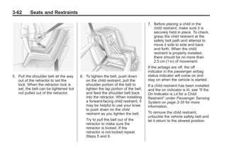 Black plate (62,1)Buick Enclave Owner Manual - 2011
3-62 Seats and Restraints
5. Pull the shoulder belt all the way
out of the retractor to set the
lock. When the retractor lock is
set, the belt can be tightened but
not pulled out of the retractor.
6. To tighten the belt, push down
on the child restraint, pull the
shoulder portion of the belt to
tighten the lap portion of the belt,
and feed the shoulder belt back
into the retractor. When installing
a forward-facing child restraint, it
may be helpful to use your knee
to push down on the child
restraint as you tighten the belt.
Try to pull the belt out of the
retractor to make sure the
retractor is locked. If the
retractor is not locked repeat
Steps 5 and 6.
7. Before placing a child in the
child restraint, make sure it is
securely held in place. To check,
grasp the child restraint at the
safety belt path and attempt to
move it side to side and back
and forth. When the child
restraint is properly installed,
there should be no more than
2.5 cm (1 in) of movement.
If the airbags are off, the off
indicator in the passenger airbag
status indicator will come on and
stay on when the vehicle is started.
If a child restraint has been installed
and the on indicator is lit, see “If the
On Indicator is Lit for a Child
Restraint” under Passenger Sensing
System on page 3‑35 for more
information.
To remove the child restraint,
unbuckle the vehicle safety belt and
let it return to the stowed position.
 