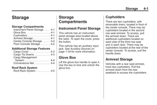 Black plate (1,1)Buick Enclave Owner Manual - 2011
Storage 4-1
Storage
Storage Compartments
Instrument Panel Storage . . . . 4-1
Glove Box . . . . . . . . . . . . . . . . . . . . 4-1
Cupholders . . . . . . . . . . . . . . . . . . . 4-1
Armrest Storage . . . . . . . . . . . . . . 4-1
Center Console Storage . . . . . . 4-2
Floor Console Storage . . . . . . . . 4-2
Additional Storage Features
Cargo Cover . . . . . . . . . . . . . . . . . . 4-3
Cargo Tie Downs . . . . . . . . . . . . . 4-3
Cargo Management
System . . . . . . . . . . . . . . . . . . . . . . 4-4
Convenience Net . . . . . . . . . . . . . 4-4
Roof Rack System
Roof Rack System . . . . . . . . . . . . 4-5
Storage
Compartments
Instrument Panel Storage
This vehicle has an instrument
panel storage area located above
the radio. To open the cover, press
the button.
This vehicle has an auxiliary input
jack. See Auxiliary Devices on
page 7‑34 for more information.
Glove Box
Lift the glove box handle to open it.
Use the key to lock and unlock the
glove box.
Cupholders
There are two cupholders, with
removable liners, located in front of
the center console. There may be
cupholders located in the second
row seat armrest. To access, pull
the armrest down. There are
additional cupholders located on
each side of the third row seat
and in each door. There may be
cupholders located at the rear of the
center console. To access, pull the
handle down.
Armrest Storage
Vehicles with a rear seat armrest,
have two cupholders. Pull the
armrest down from the rear
seatback to access the cupholders.
 