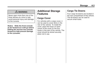 Black plate (3,1)Buick Enclave Owner Manual - 2011
Storage 4-3
{ WARNING
Never open more than one of the
three latches at a time to help
avoid personal injury and damage
to the console.
Notice: Slide the front console
as far forward as it will go before
folding the second row console
forward to help prevent damage
to the consoles.
Additional Storage
Features
Cargo Cover
For vehicles with a cargo cover, it
can be used to cover items in the
rear of the vehicle. To install the
cover, place the loops on each
corner of the cover on the four
hooks in the rear of the vehicle. The
cover should be stored securely
when not in use.
Cargo Tie Downs
Four cargo tie‐downs are located in
the rear compartment of the vehicle.
The tie-downs can be used to
secure small loads.
 