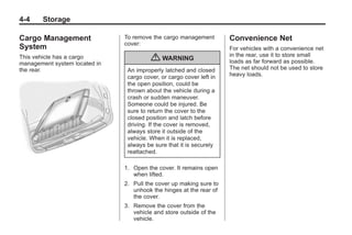 Black plate (4,1)Buick Enclave Owner Manual - 2011
4-4 Storage
Cargo Management
System
This vehicle has a cargo
management system located in
the rear.
To remove the cargo management
cover:
{ WARNING
An improperly latched and closed
cargo cover, or cargo cover left in
the open position, could be
thrown about the vehicle during a
crash or sudden maneuver.
Someone could be injured. Be
sure to return the cover to the
closed position and latch before
driving. If the cover is removed,
always store it outside of the
vehicle. When it is replaced,
always be sure that it is securely
reattached.
1. Open the cover. It remains open
when lifted.
2. Pull the cover up making sure to
unhook the hinges at the rear of
the cover.
3. Remove the cover from the
vehicle and store outside of the
vehicle.
Convenience Net
For vehicles with a convenience net
in the rear, use it to store small
loads as far forward as possible.
The net should not be used to store
heavy loads.
 