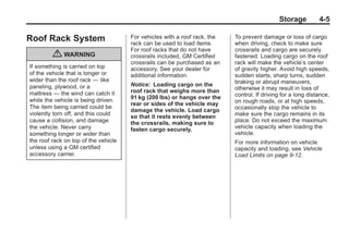 Black plate (5,1)Buick Enclave Owner Manual - 2011
Storage 4-5
Roof Rack System
{ WARNING
If something is carried on top
of the vehicle that is longer or
wider than the roof rack — like
paneling, plywood, or a
mattress — the wind can catch it
while the vehicle is being driven.
The item being carried could be
violently torn off, and this could
cause a collision, and damage
the vehicle. Never carry
something longer or wider than
the roof rack on top of the vehicle
unless using a GM certified
accessory carrier.
For vehicles with a roof rack, the
rack can be used to load items.
For roof racks that do not have
crossrails included, GM Certified
crossrails can be purchased as an
accessory. See your dealer for
additional information.
Notice: Loading cargo on the
roof rack that weighs more than
91 kg (200 lbs) or hangs over the
rear or sides of the vehicle may
damage the vehicle. Load cargo
so that it rests evenly between
the crossrails, making sure to
fasten cargo securely.
To prevent damage or loss of cargo
when driving, check to make sure
crossrails and cargo are securely
fastened. Loading cargo on the roof
rack will make the vehicle’s center
of gravity higher. Avoid high speeds,
sudden starts, sharp turns, sudden
braking or abrupt maneuvers,
otherwise it may result in loss of
control. If driving for a long distance,
on rough roads, or at high speeds,
occasionally stop the vehicle to
make sure the cargo remains in its
place. Do not exceed the maximum
vehicle capacity when loading the
vehicle.
For more information on vehicle
capacity and loading, see Vehicle
Load Limits on page 9‑12.
 