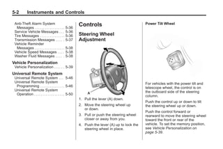 Black plate (2,1)Buick Enclave Owner Manual - 2011
5-2 Instruments and Controls
Anti-Theft Alarm System
Messages . . . . . . . . . . . . . . . . . . 5-36
Service Vehicle Messages . . . 5-36
Tire Messages . . . . . . . . . . . . . . . 5-36
Transmission Messages . . . . . 5-37
Vehicle Reminder
Messages . . . . . . . . . . . . . . . . . . 5-38
Vehicle Speed Messages . . . . 5-38
Washer Fluid Messages . . . . . 5-38
Vehicle Personalization
Vehicle Personalization . . . . . . 5-39
Universal Remote System
Universal Remote System . . . 5-46
Universal Remote System
Programming . . . . . . . . . . . . . . . 5-46
Universal Remote System
Operation . . . . . . . . . . . . . . . . . . 5-50
Controls
Steering Wheel
Adjustment
1. Pull the lever (A) down.
2. Move the steering wheel up
or down.
3. Pull or push the steering wheel
closer or away from you.
4. Push the lever (A) up to lock the
steering wheel in place.
Power Tilt Wheel
For vehicles with the power tilt and
telescope wheel, the control is on
the outboard side of the steering
column.
Push the control up or down to tilt
the steering wheel up or down.
Push the control forward or
rearward to move the steering wheel
toward the front or rear of the
vehicle. To set the memory position,
see Vehicle Personalization on
page 5‑39.
 