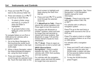 Black plate (4,1)Buick Enclave Owner Manual - 2011
5-4 Instruments and Controls
2. Press and hold c x to go
back to the previous folder list.
3. Press and release w or c x
to scroll up or down the list.
. To select a folder, press
and hold w, or press ¨
when the folder is
highlighted.
. To go back further in the
folder list, press and hold
c x.
To navigate folders on an iPod or
USB device for vehicles with a
navigation system:
1. Go to the Music Navigator by
first touching the center touch
screen folder button in the main
audio page.
2. While in Music Navigator, select
the folder/artist/genre/category,
etc. using the touch screen.
3. Press and release c x to
scroll through the selected music
list. Touch the track label on the
touch screen to highlight and
begin playing the track from
that list.
4. Press and hold c x to quickly
scroll through the selected
music list.
b g (Mute/Push to Talk): Press to
silence the vehicle speakers only.
Press again to turn the sound on.
For vehicles with Bluetooth or
OnStar®
systems, press and hold
for longer than two seconds to
interact with those systems. See
Bluetooth on page 7‑45 and the
OnStar Owner's Guide for more
information.
c x (End): Press to reject an
incoming call, or end a current call.
SRCE (Source/Voice
Recognition): Press to switch
between the radio, CD, and for
vehicles with, DVD, front auxiliary,
and rear auxiliary.
For vehicles with the navigation
system, press and hold this button
for longer than one second to
initiate voice recognition. See “Voice
Recognition” in the Navigation
System manual for more
information.
¨ (Seek): Press to go to the next
radio station while in AM, FM,
or XM™.
For vehicles with or without a
navigation system:
Press ¨ to go to the next track or
chapter while sourced to the CD or
DVD slot.
Press ¨ to select a track or a folder
when navigating folders on an iPod
or USB device.
For vehicles with a navigation
system:
1. Press and hold ¨ until a beep is
heard, to place the radio into
SCAN mode, a station will play
for five seconds before moving
to the next station.
2. To stop the SCAN function,
press ¨ again.
 