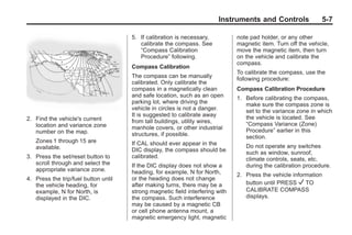 Black plate (7,1)Buick Enclave Owner Manual - 2011
Instruments and Controls 5-7
2. Find the vehicle's current
location and variance zone
number on the map.
Zones 1 through 15 are
available.
3. Press the set/reset button to
scroll through and select the
appropriate variance zone.
4. Press the trip/fuel button until
the vehicle heading, for
example, N for North, is
displayed in the DIC.
5. If calibration is necessary,
calibrate the compass. See
“Compass Calibration
Procedure” following.
Compass Calibration
The compass can be manually
calibrated. Only calibrate the
compass in a magnetically clean
and safe location, such as an open
parking lot, where driving the
vehicle in circles is not a danger.
It is suggested to calibrate away
from tall buildings, utility wires,
manhole covers, or other industrial
structures, if possible.
If CAL should ever appear in the
DIC display, the compass should be
calibrated.
If the DIC display does not show a
heading, for example, N for North,
or the heading does not change
after making turns, there may be a
strong magnetic field interfering with
the compass. Such interference
may be caused by a magnetic CB
or cell phone antenna mount, a
magnetic emergency light, magnetic
note pad holder, or any other
magnetic item. Turn off the vehicle,
move the magnetic item, then turn
on the vehicle and calibrate the
compass.
To calibrate the compass, use the
following procedure:
Compass Calibration Procedure
1. Before calibrating the compass,
make sure the compass zone is
set to the variance zone in which
the vehicle is located. See
“Compass Variance (Zone)
Procedure” earlier in this
section.
Do not operate any switches
such as window, sunroof,
climate controls, seats, etc.
during the calibration procedure.
2. Press the vehicle information
button until PRESS V TO
CALIBRATE COMPASS
displays.
 