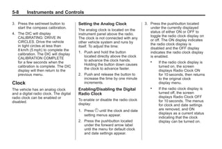 Black plate (8,1)Buick Enclave Owner Manual - 2011
5-8 Instruments and Controls
3. Press the set/reset button to
start the compass calibration.
4. The DIC will display
CALIBRATING: DRIVE IN
CIRCLES. Drive the vehicle
in tight circles at less than
8 km/h (5 mph) to complete the
calibration. The DIC will display
CALIBRATION COMPLETE
for a few seconds when the
calibration is complete. The DIC
display will then return to the
previous menu.
Clock
The vehicle has an analog clock
and a digital radio clock. The digital
radio clock can be enabled or
disabled.
Setting the Analog Clock
The analog clock is located on the
instrument panel above the radio.
The clock is not connected with any
other vehicle system and runs by
itself. To adjust the time:
1. Push and hold the button
located directly above the clock
to advance the clock hands.
Holding the button down causes
the clock to advance faster.
2. Push and release the button to
increase the time by one minute
increments.
Enabling/Disabling the Digital
Radio Clock
To enable or disable the radio clock
display:
1. Press H until the clock and date
setting menus appear.
2. Press the pushbutton located
under the forward arrow label
until the menu for default clock
and date settings appear.
3. Press the pushbutton located
under the currently displayed
status of either ON or OFF to
toggle the radio clock display on
or off. The ON display indicates
the radio clock display is
disabled and the OFF display
indicates the radio clock display
is enabled.
. If the radio clock display is
turned on, the screen
displays Radio Clock ON
for 10 seconds, then returns
to the original clock
display menu.
. If the radio clock display is
turned off, the screen
displays Radio Clock OFF
for 10 seconds. The menus
for clock and date settings
are removed, and ON
displays as a current status
indicating that the clock
display can be turned on.
 
