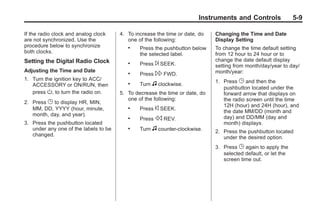 Black plate (9,1)Buick Enclave Owner Manual - 2011
Instruments and Controls 5-9
If the radio clock and analog clock
are not synchronized. Use the
procedure below to synchronize
both clocks.
Setting the Digital Radio Clock
Adjusting the Time and Date
1. Turn the ignition key to ACC/
ACCESSORY or ON/RUN, then
press O, to turn the radio on.
2. Press G to display HR, MIN,
MM, DD, YYYY (hour, minute,
month, day, and year).
3. Press the pushbutton located
under any one of the labels to be
changed.
4. To increase the time or date, do
one of the following:
. Press the pushbutton below
the selected label.
. Press ¨ SEEK.
. Press  FWD.
. Turn f clockwise.
5. To decrease the time or date, do
one of the following:
. Press © SEEK.
. Press s REV.
. Turn f counter‐clockwise.
Changing the Time and Date
Display Setting
To change the time default setting
from 12 hour to 24 hour or to
change the date default display
setting from month/day/year to day/
month/year:
1. Press G and then the
pushbutton located under the
forward arrow that displays on
the radio screen until the time
12H (hour) and 24H (hour), and
the date MM/DD (month and
day) and DD/MM (day and
month) displays.
2. Press the pushbutton located
under the desired option.
3. Press G again to apply the
selected default, or let the
screen time out.
 