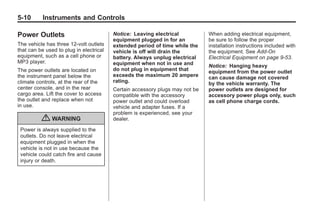 Black plate (10,1)Buick Enclave Owner Manual - 2011
5-10 Instruments and Controls
Power Outlets
The vehicle has three 12‐volt outlets
that can be used to plug in electrical
equipment, such as a cell phone or
MP3 player.
The power outlets are located on
the instrument panel below the
climate controls, at the rear of the
center console, and in the rear
cargo area. Lift the cover to access
the outlet and replace when not
in use.
{ WARNING
Power is always supplied to the
outlets. Do not leave electrical
equipment plugged in when the
vehicle is not in use because the
vehicle could catch fire and cause
injury or death.
Notice: Leaving electrical
equipment plugged in for an
extended period of time while the
vehicle is off will drain the
battery. Always unplug electrical
equipment when not in use and
do not plug in equipment that
exceeds the maximum 20 ampere
rating.
Certain accessory plugs may not be
compatible with the accessory
power outlet and could overload
vehicle and adapter fuses. If a
problem is experienced, see your
dealer.
When adding electrical equipment,
be sure to follow the proper
installation instructions included with
the equipment. See Add-On
Electrical Equipment on page 9‑53.
Notice: Hanging heavy
equipment from the power outlet
can cause damage not covered
by the vehicle warranty. The
power outlets are designed for
accessory power plugs only, such
as cell phone charge cords.
 