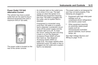 Black plate (11,1)Buick Enclave Owner Manual - 2011
Instruments and Controls 5-11
Power Outlet 110 Volt
Alternative Current
The vehicle may have a power
outlet that can be used to plug in
electrical equipment that uses a
maximum limit of 150 watts.
The power outlet is located on the
rear of the center console.
An indicator light on the outlet turns
on to show it is in use. The light
comes on when the ignition is in
ON/RUN and equipment requiring
less than 150 watts is plugged into
the outlet, and no system fault is
detected.
If equipment is connected using
more than 150 watts or a system
fault is detected, a protection circuit
shuts off the power supply and the
indicator light turns off. To reset
the circuit, unplug the item and plug
it back in or turn the Retained
Accessory Power (RAP) off and
then back on. See Retained
Accessory Power (RAP) on
page 9‑20. The power restarts when
equipment using 150 watts or less is
plugged into the outlet and a system
fault is not detected.
The power outlet is not designed for
and may not work properly, if the
following are plugged in:
. Equipment with high initial peak
wattage such as:
compressor-driven refrigerators
and electric power tools.
. Other equipment requiring
an extremely stable power
supply such as:
microcomputer-controlled
electric blankets, touch sensor
lamps, etc.
See High Voltage Devices and
Wiring on page 10‑30.
 