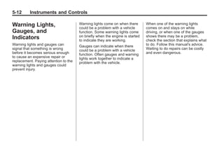 Black plate (12,1)Buick Enclave Owner Manual - 2011
5-12 Instruments and Controls
Warning Lights,
Gauges, and
Indicators
Warning lights and gauges can
signal that something is wrong
before it becomes serious enough
to cause an expensive repair or
replacement. Paying attention to the
warning lights and gauges could
prevent injury.
Warning lights come on when there
could be a problem with a vehicle
function. Some warning lights come
on briefly when the engine is started
to indicate they are working.
Gauges can indicate when there
could be a problem with a vehicle
function. Often gauges and warning
lights work together to indicate a
problem with the vehicle.
When one of the warning lights
comes on and stays on while
driving, or when one of the gauges
shows there may be a problem,
check the section that explains what
to do. Follow this manual's advice.
Waiting to do repairs can be costly
and even dangerous.
 