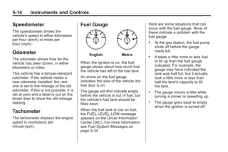 Black plate (14,1)Buick Enclave Owner Manual - 2011
5-14 Instruments and Controls
Speedometer
The speedometer shows the
vehicle's speed in either kilometers
per hour (km/h) or miles per
hour (mph).
Odometer
The odometer shows how far the
vehicle has been driven, in either
kilometers or miles.
This vehicle has a tamper-resistant
odometer. If the vehicle needs a
new odometer installed, the new
one is set to the mileage of the old
odometer. If this is not possible, it is
set at zero and a label is put on the
driver door to show the old mileage
reading.
Tachometer
The tachometer displays the engine
speed in revolutions per
minute (rpm).
Fuel Gauge
English Metric
When the ignition is on, the fuel
gauge shows about how much fuel
the vehicle has left in the fuel tank.
An arrow on the fuel gauge
indicates the side of the vehicle the
fuel door is on.
The gauge will first indicate empty
before the vehicle is out of fuel, but
the vehicle's fuel tank should be
filled soon.
When the fuel tank is low on fuel,
the FUEL LEVEL LOW message
appears on the Driver Information
Center (DIC). For more information
see Fuel System Messages on
page 5‑34.
Here are some situations that can
occur with the fuel gauge. None of
these indicate a problem with the
fuel gauge.
. At the gas station, the fuel pump
shuts off before the gauge
reads full.
. It takes a little more or less fuel
to fill up than the fuel gauge
indicated. For example, the
gauge may have indicated the
tank was half full, but it actually
took a little more or less than
half the tank's capacity to fill
the tank.
. The gauge moves a little while
turning a corner or speeding up.
. The gauge goes back to empty
when the ignition is turned off.
 